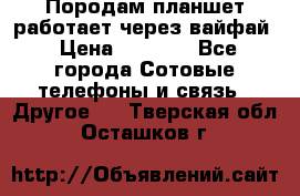 Породам планшет работает через вайфай › Цена ­ 5 000 - Все города Сотовые телефоны и связь » Другое   . Тверская обл.,Осташков г.